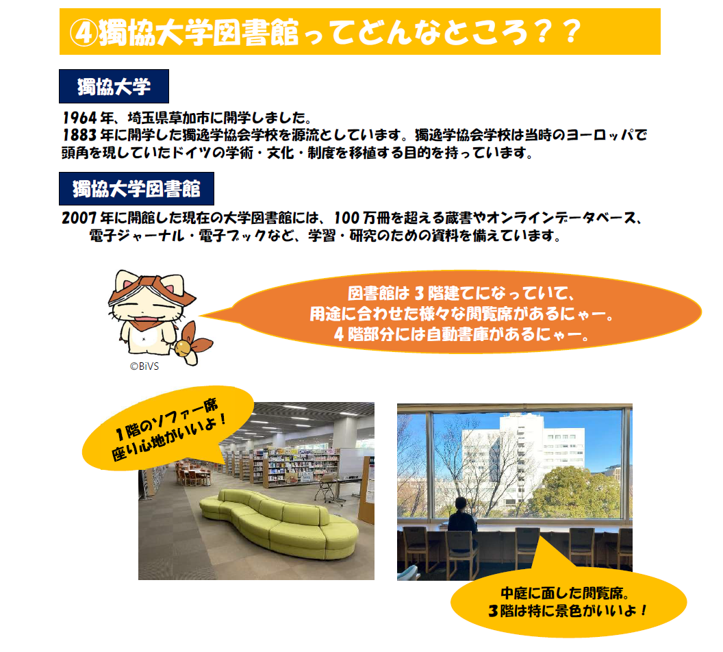 獨協大学図書館ってどんなところ?獨協大学は1964年、埼玉県草加市に開学しました。1883年に開学した獨逸学協会学校を源流としています。獨逸学協会学校は当時のヨーロッパで 頭角を現していたドイツの学術・文化・制度を移植する目的を持っています。獨協大学図書館。2007年に開館した現在の大学図書館には、100万冊を超える蔵書やオンラインデータベース、 電子ジャーナル・電子ブックなど、学習・研究のための資料を備えています。