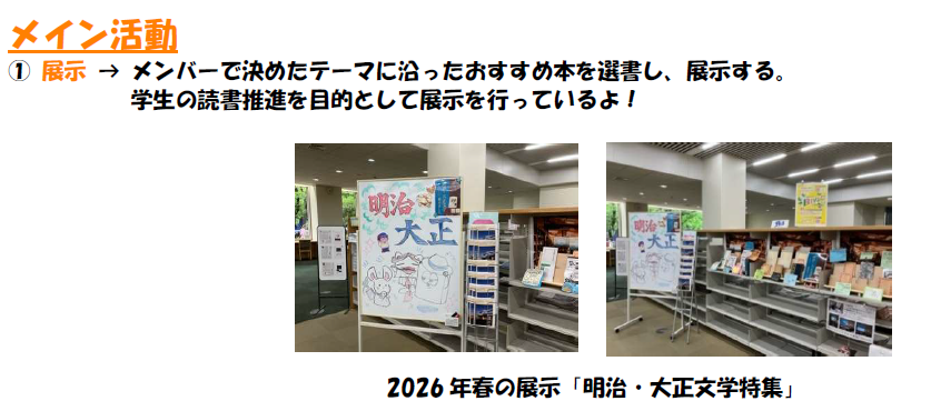 メイン活動 1,展示について。メンバーで決めたテーマに沿ったおすすめ本を選書し、展示する。 学生の読書推進を目的として展示を行っているよ。写真は2026年春の展示、明治・大正文学特集